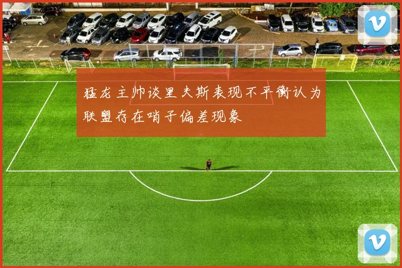 猛龙主帅谈里夫斯表现不平衡认为联盟存在哨子偏差现象