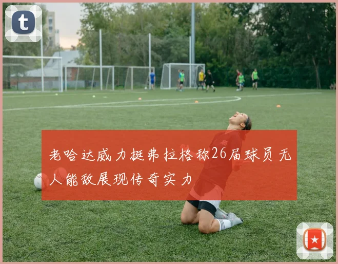 老哈达威力挺弗拉格称26届球员无人能敌展现传奇实力