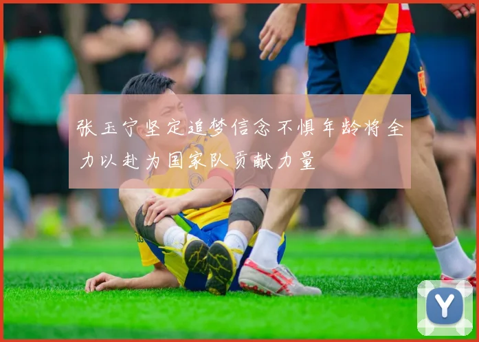 张玉宁坚定追梦信念不惧年龄将全力以赴为国家队贡献力量