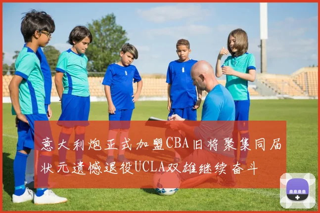 意大利炮正式加盟CBA旧将聚集同届状元遗憾退役UCLA双雄继续奋斗
