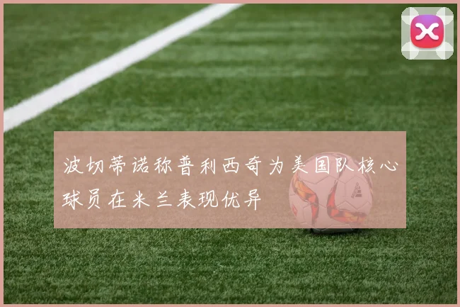 波切蒂诺称普利西奇为美国队核心球员在米兰表现优异