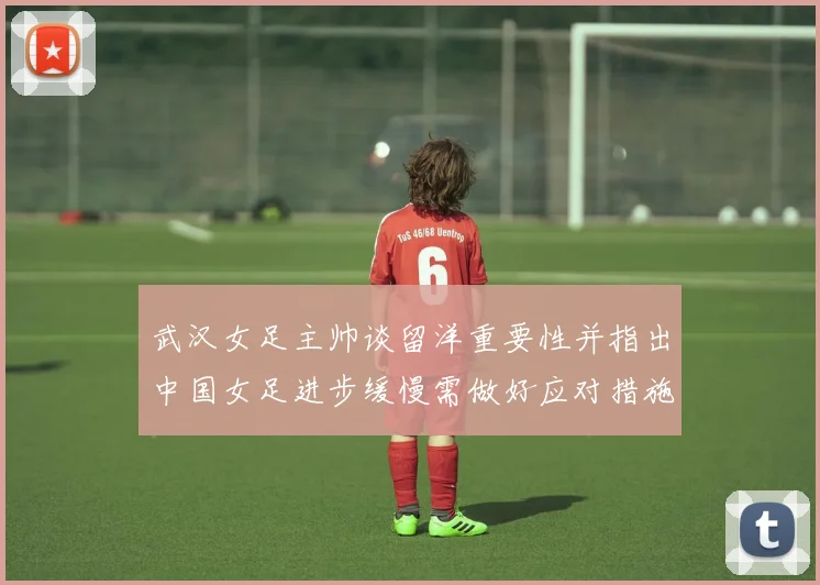 武汉女足主帅谈留洋重要性并指出中国女足进步缓慢需做好应对措施
