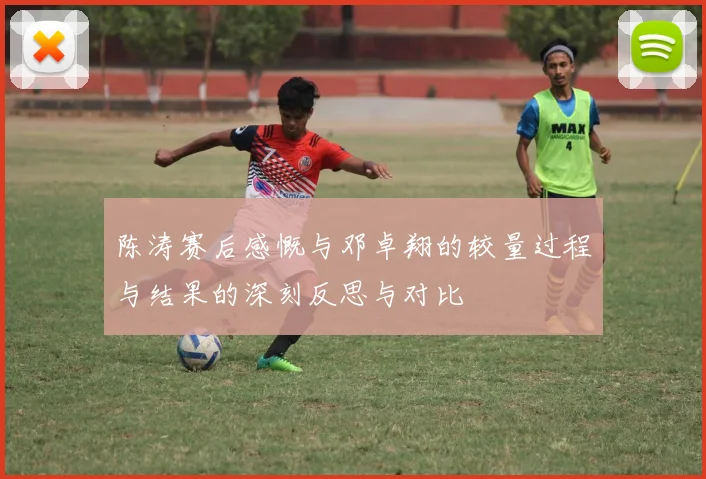 陈涛赛后感慨与邓卓翔的较量过程与结果的深刻反思与对比