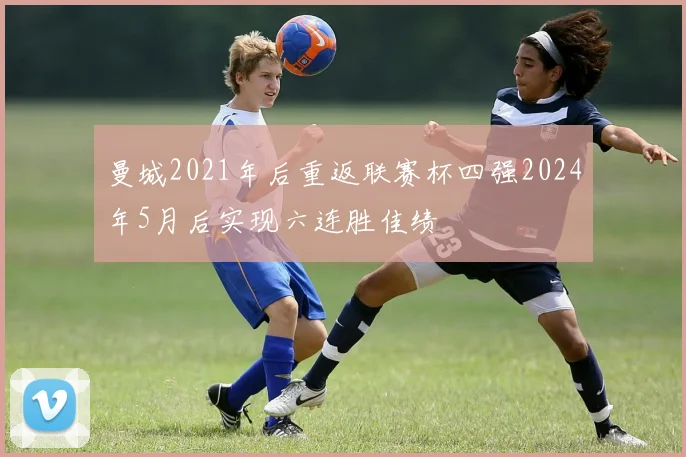 曼城2021年后重返联赛杯四强2024年5月后实现六连胜佳绩
