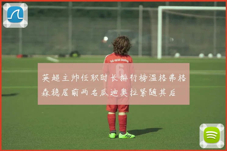 英超主帅任职时长排行榜温格弗格森稳居前两名瓜迪奥拉紧随其后