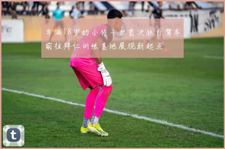 年满18岁的小将卡尔首次独自驾车前往拜仁训练基地展现新起点