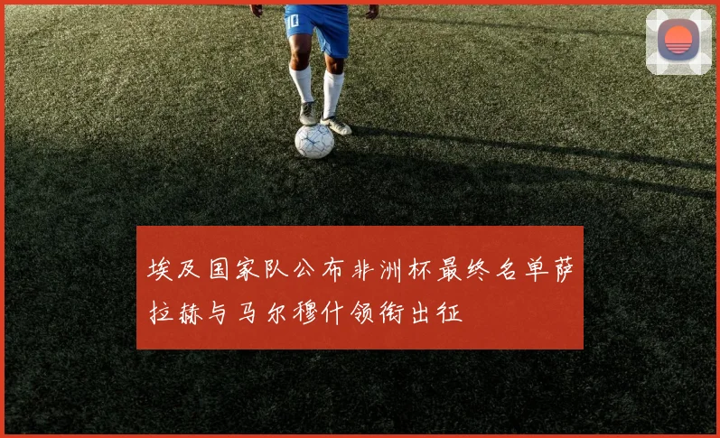 埃及国家队公布非洲杯最终名单萨拉赫与马尔穆什领衔出征